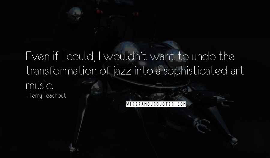 Terry Teachout Quotes: Even if I could, I wouldn't want to undo the transformation of jazz into a sophisticated art music.