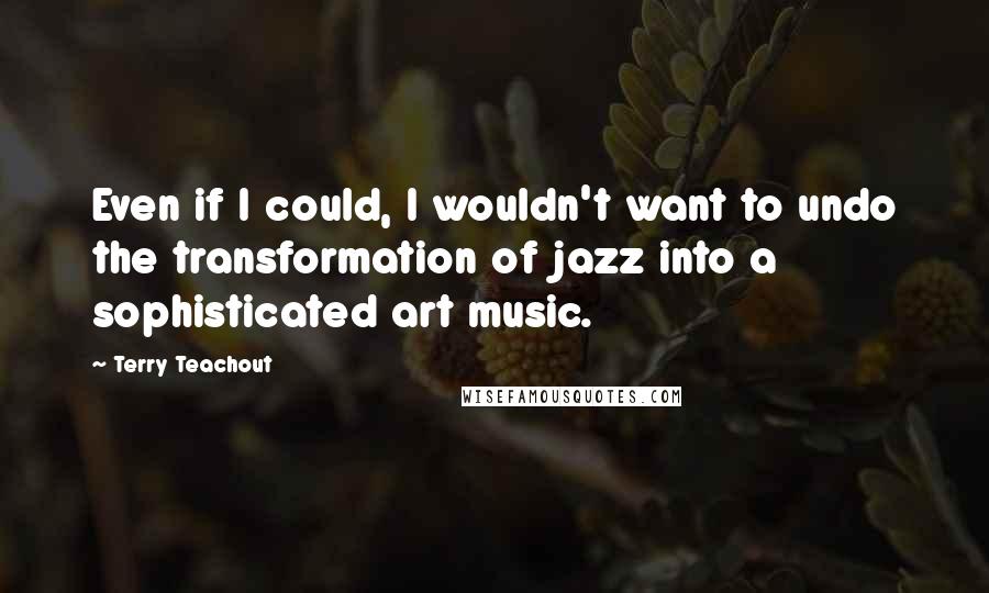 Terry Teachout Quotes: Even if I could, I wouldn't want to undo the transformation of jazz into a sophisticated art music.