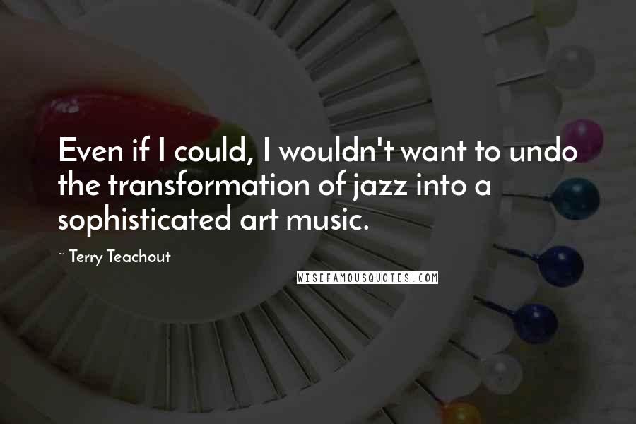 Terry Teachout Quotes: Even if I could, I wouldn't want to undo the transformation of jazz into a sophisticated art music.