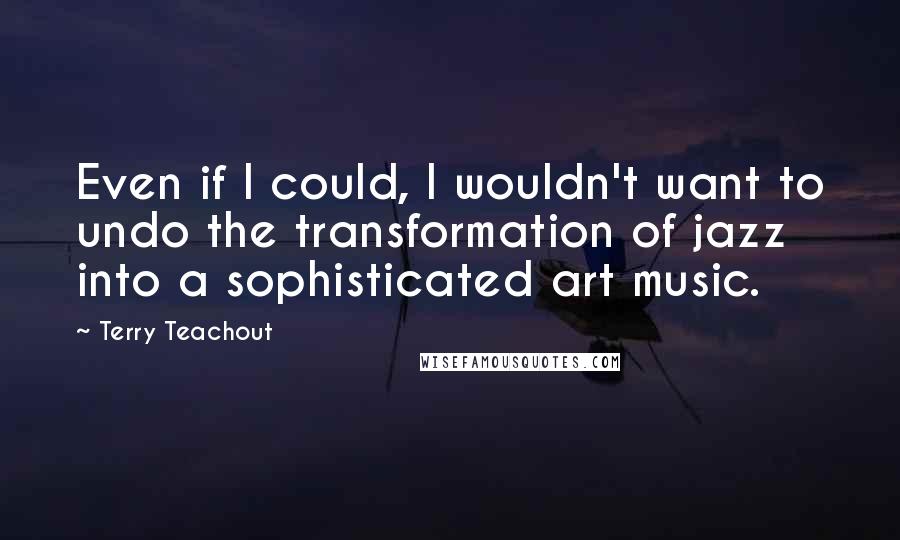 Terry Teachout Quotes: Even if I could, I wouldn't want to undo the transformation of jazz into a sophisticated art music.