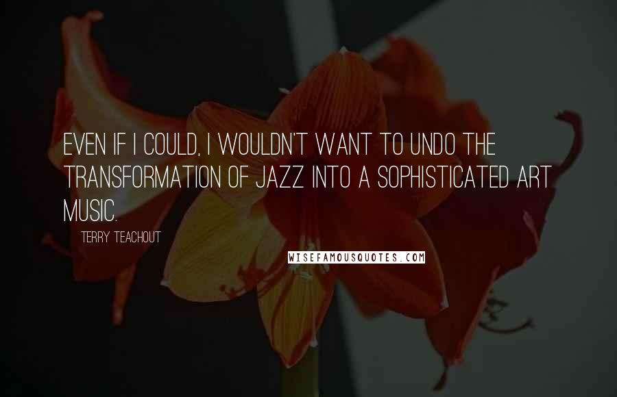 Terry Teachout Quotes: Even if I could, I wouldn't want to undo the transformation of jazz into a sophisticated art music.