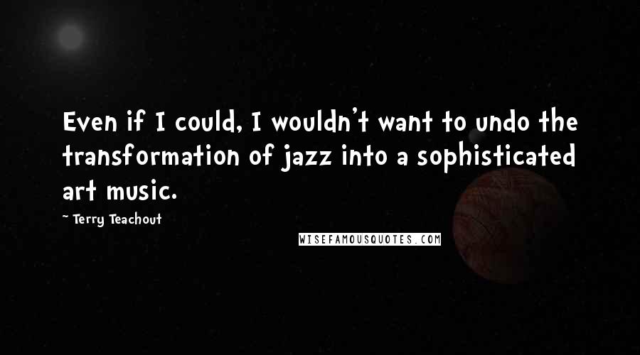 Terry Teachout Quotes: Even if I could, I wouldn't want to undo the transformation of jazz into a sophisticated art music.