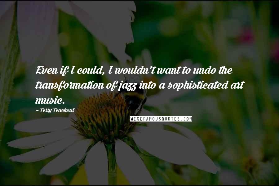 Terry Teachout Quotes: Even if I could, I wouldn't want to undo the transformation of jazz into a sophisticated art music.