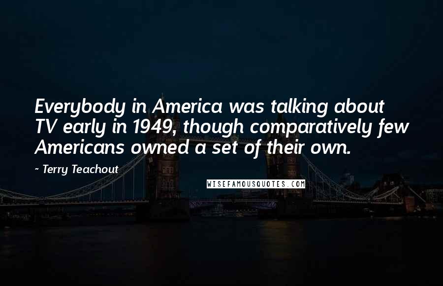 Terry Teachout Quotes: Everybody in America was talking about TV early in 1949, though comparatively few Americans owned a set of their own.