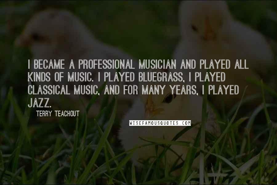 Terry Teachout Quotes: I became a professional musician and played all kinds of music. I played bluegrass, I played classical music, and for many years, I played jazz.