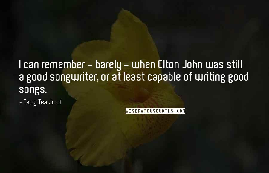 Terry Teachout Quotes: I can remember - barely - when Elton John was still a good songwriter, or at least capable of writing good songs.