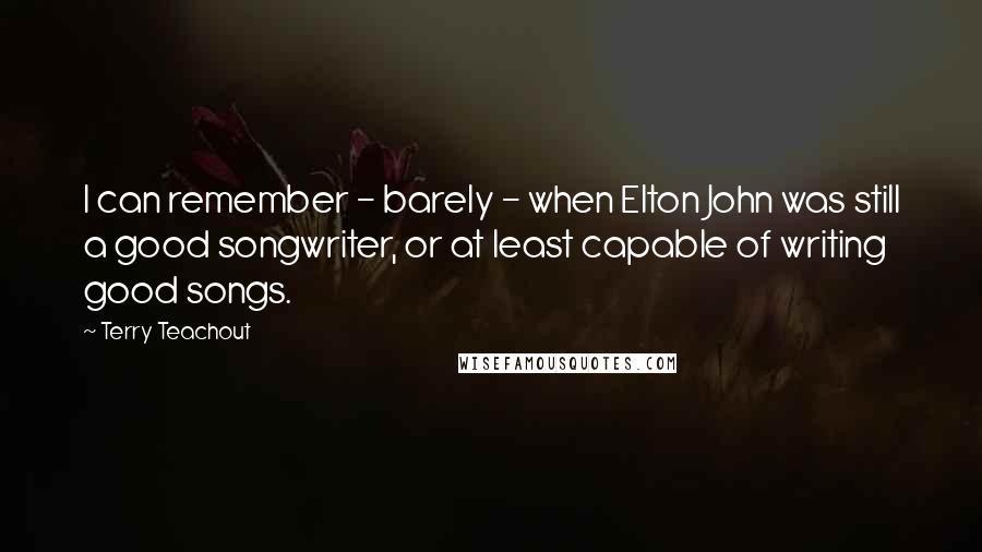 Terry Teachout Quotes: I can remember - barely - when Elton John was still a good songwriter, or at least capable of writing good songs.