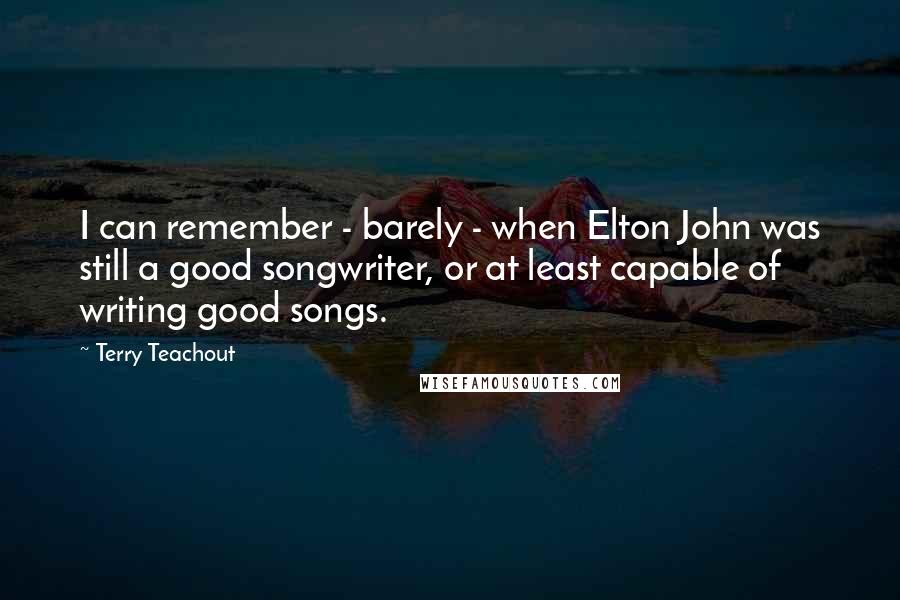 Terry Teachout Quotes: I can remember - barely - when Elton John was still a good songwriter, or at least capable of writing good songs.