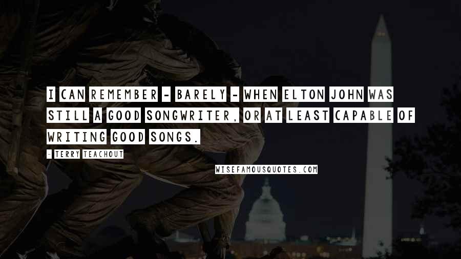 Terry Teachout Quotes: I can remember - barely - when Elton John was still a good songwriter, or at least capable of writing good songs.
