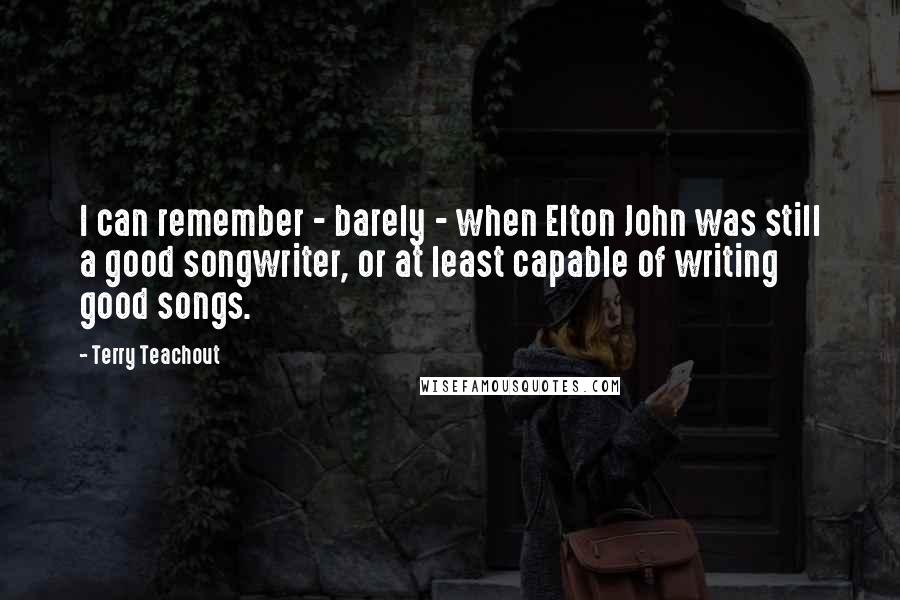 Terry Teachout Quotes: I can remember - barely - when Elton John was still a good songwriter, or at least capable of writing good songs.