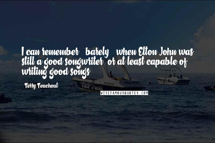 Terry Teachout Quotes: I can remember - barely - when Elton John was still a good songwriter, or at least capable of writing good songs.