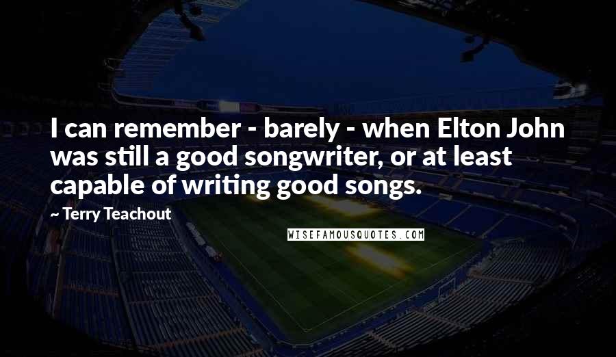 Terry Teachout Quotes: I can remember - barely - when Elton John was still a good songwriter, or at least capable of writing good songs.