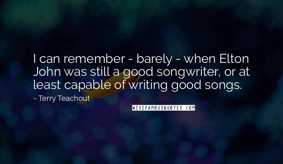 Terry Teachout Quotes: I can remember - barely - when Elton John was still a good songwriter, or at least capable of writing good songs.