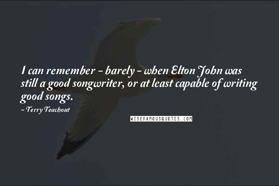 Terry Teachout Quotes: I can remember - barely - when Elton John was still a good songwriter, or at least capable of writing good songs.