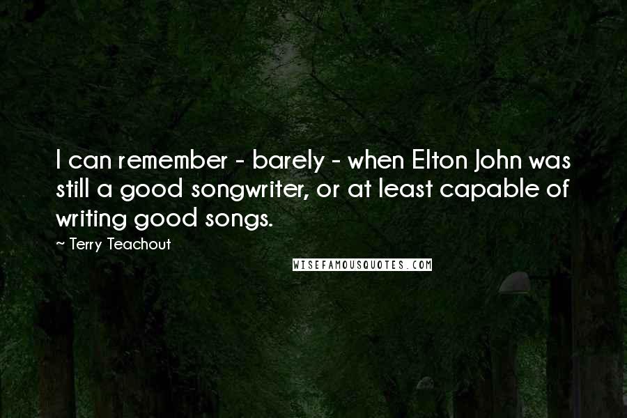 Terry Teachout Quotes: I can remember - barely - when Elton John was still a good songwriter, or at least capable of writing good songs.