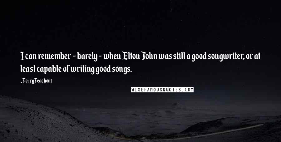 Terry Teachout Quotes: I can remember - barely - when Elton John was still a good songwriter, or at least capable of writing good songs.