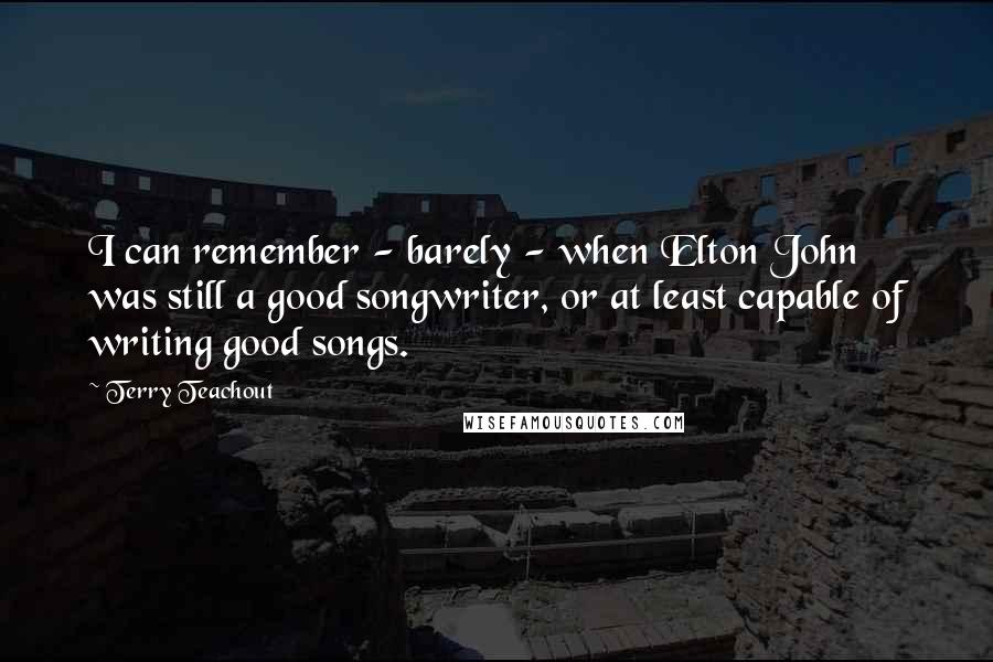 Terry Teachout Quotes: I can remember - barely - when Elton John was still a good songwriter, or at least capable of writing good songs.