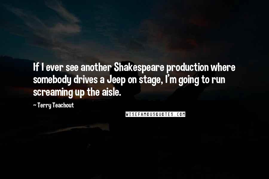 Terry Teachout Quotes: If I ever see another Shakespeare production where somebody drives a Jeep on stage, I'm going to run screaming up the aisle.