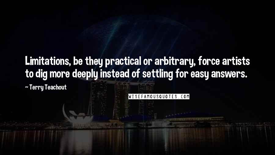 Terry Teachout Quotes: Limitations, be they practical or arbitrary, force artists to dig more deeply instead of settling for easy answers.