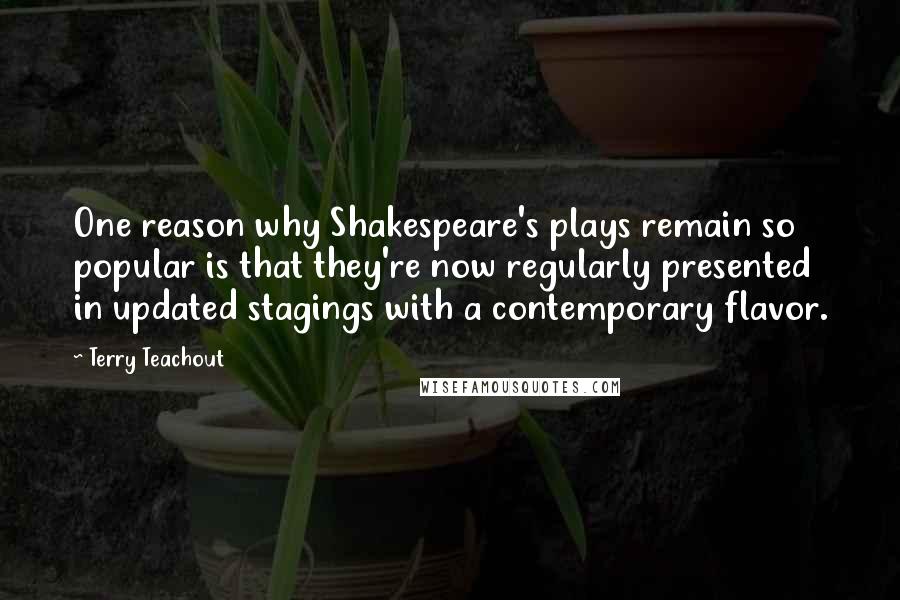 Terry Teachout Quotes: One reason why Shakespeare's plays remain so popular is that they're now regularly presented in updated stagings with a contemporary flavor.