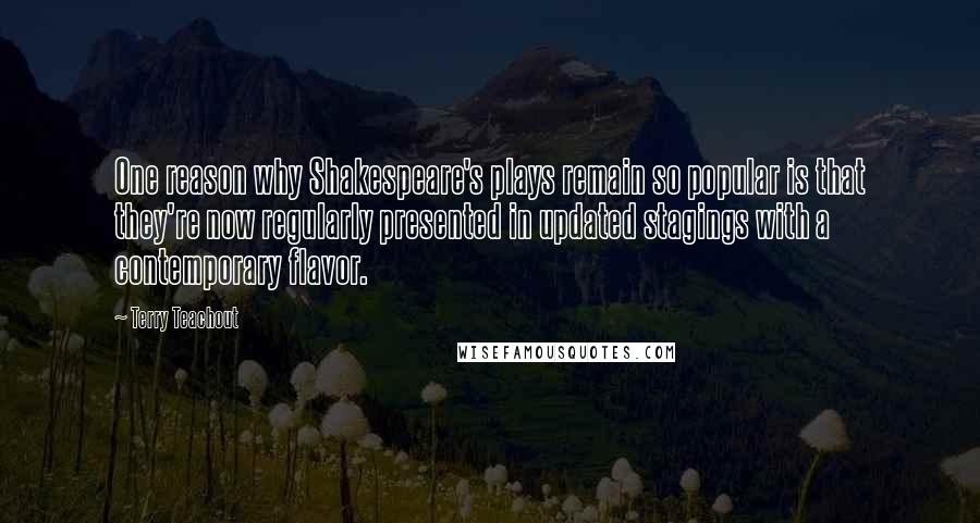 Terry Teachout Quotes: One reason why Shakespeare's plays remain so popular is that they're now regularly presented in updated stagings with a contemporary flavor.