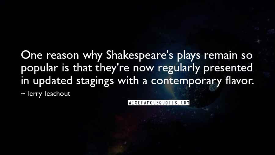 Terry Teachout Quotes: One reason why Shakespeare's plays remain so popular is that they're now regularly presented in updated stagings with a contemporary flavor.