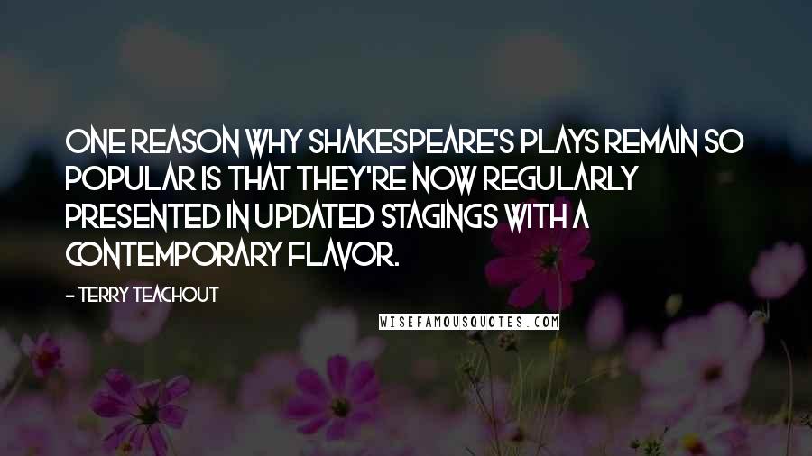 Terry Teachout Quotes: One reason why Shakespeare's plays remain so popular is that they're now regularly presented in updated stagings with a contemporary flavor.