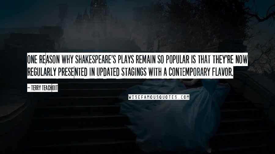 Terry Teachout Quotes: One reason why Shakespeare's plays remain so popular is that they're now regularly presented in updated stagings with a contemporary flavor.