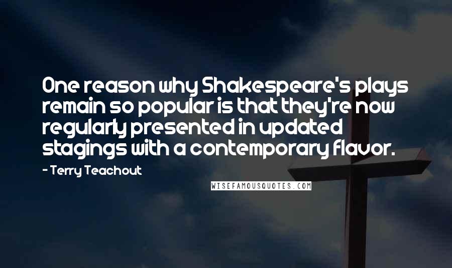 Terry Teachout Quotes: One reason why Shakespeare's plays remain so popular is that they're now regularly presented in updated stagings with a contemporary flavor.