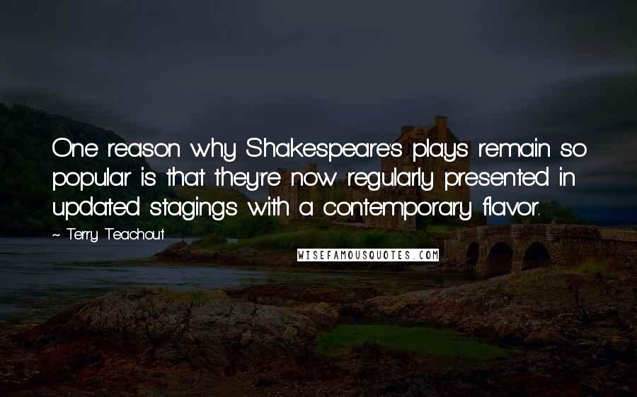 Terry Teachout Quotes: One reason why Shakespeare's plays remain so popular is that they're now regularly presented in updated stagings with a contemporary flavor.