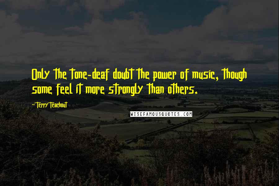 Terry Teachout Quotes: Only the tone-deaf doubt the power of music, though some feel it more strongly than others.