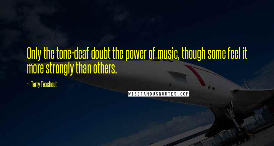 Terry Teachout Quotes: Only the tone-deaf doubt the power of music, though some feel it more strongly than others.