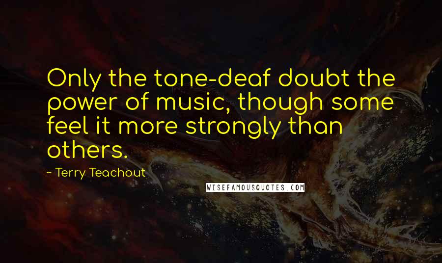 Terry Teachout Quotes: Only the tone-deaf doubt the power of music, though some feel it more strongly than others.