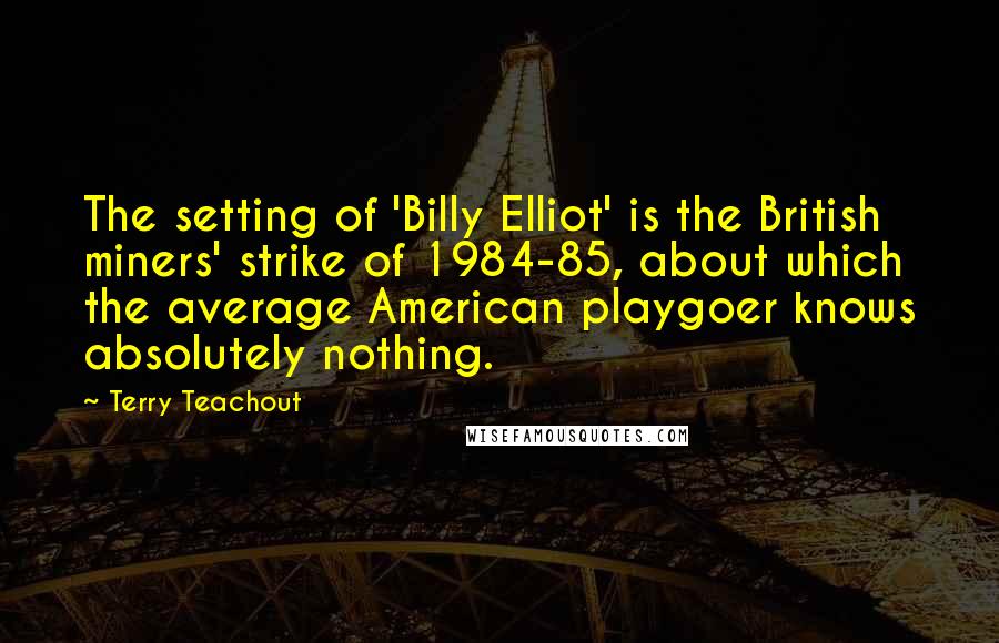 Terry Teachout Quotes: The setting of 'Billy Elliot' is the British miners' strike of 1984-85, about which the average American playgoer knows absolutely nothing.