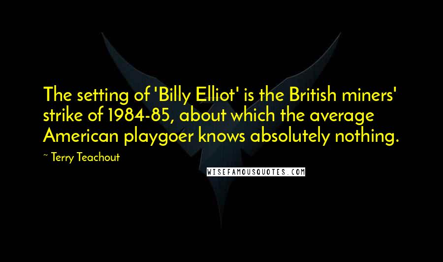 Terry Teachout Quotes: The setting of 'Billy Elliot' is the British miners' strike of 1984-85, about which the average American playgoer knows absolutely nothing.