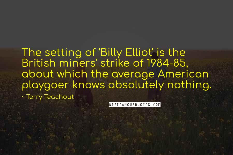 Terry Teachout Quotes: The setting of 'Billy Elliot' is the British miners' strike of 1984-85, about which the average American playgoer knows absolutely nothing.