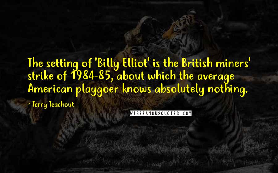 Terry Teachout Quotes: The setting of 'Billy Elliot' is the British miners' strike of 1984-85, about which the average American playgoer knows absolutely nothing.