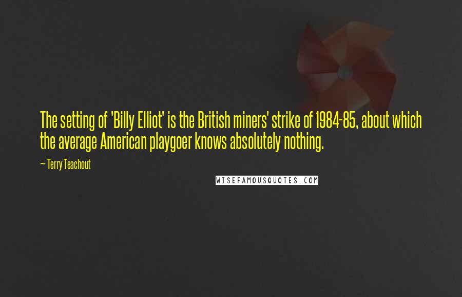 Terry Teachout Quotes: The setting of 'Billy Elliot' is the British miners' strike of 1984-85, about which the average American playgoer knows absolutely nothing.