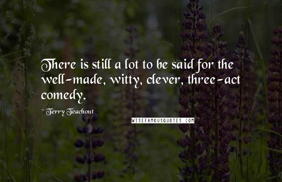 Terry Teachout Quotes: There is still a lot to be said for the well-made, witty, clever, three-act comedy.