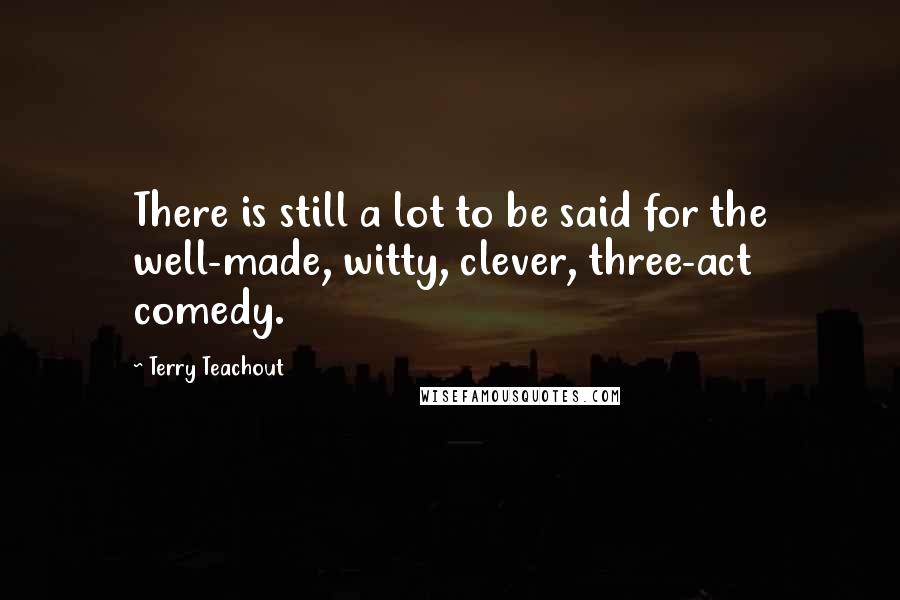 Terry Teachout Quotes: There is still a lot to be said for the well-made, witty, clever, three-act comedy.