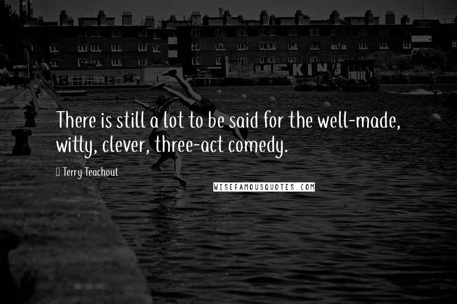 Terry Teachout Quotes: There is still a lot to be said for the well-made, witty, clever, three-act comedy.