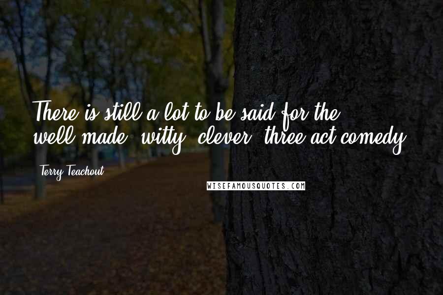 Terry Teachout Quotes: There is still a lot to be said for the well-made, witty, clever, three-act comedy.