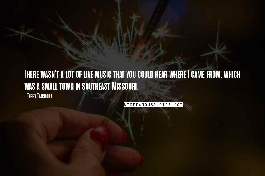 Terry Teachout Quotes: There wasn't a lot of live music that you could hear where I came from, which was a small town in southeast Missouri.