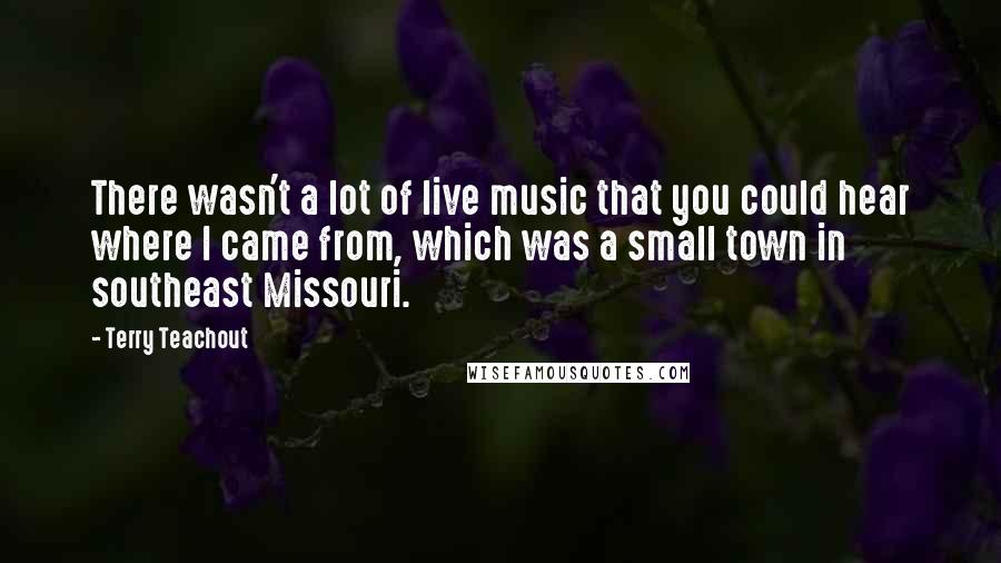 Terry Teachout Quotes: There wasn't a lot of live music that you could hear where I came from, which was a small town in southeast Missouri.