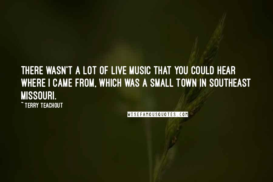 Terry Teachout Quotes: There wasn't a lot of live music that you could hear where I came from, which was a small town in southeast Missouri.