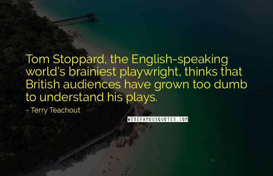 Terry Teachout Quotes: Tom Stoppard, the English-speaking world's brainiest playwright, thinks that British audiences have grown too dumb to understand his plays.