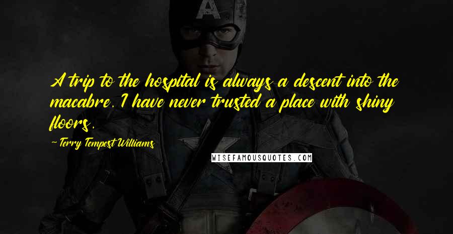 Terry Tempest Williams Quotes: A trip to the hospital is always a descent into the macabre. I have never trusted a place with shiny floors.