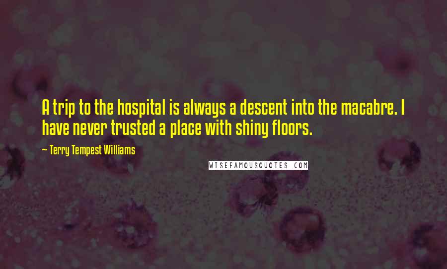 Terry Tempest Williams Quotes: A trip to the hospital is always a descent into the macabre. I have never trusted a place with shiny floors.