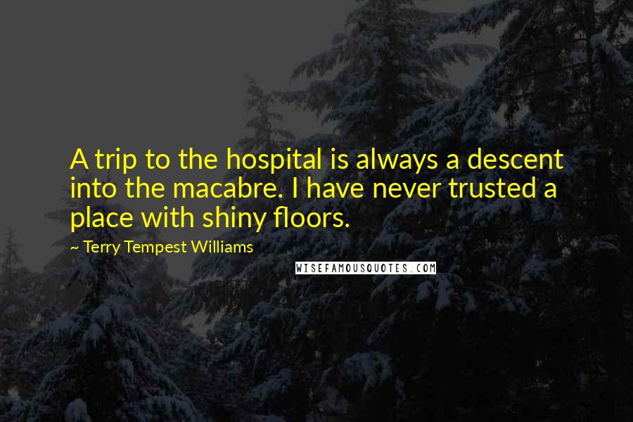 Terry Tempest Williams Quotes: A trip to the hospital is always a descent into the macabre. I have never trusted a place with shiny floors.
