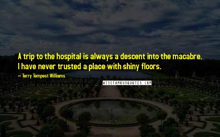 Terry Tempest Williams Quotes: A trip to the hospital is always a descent into the macabre. I have never trusted a place with shiny floors.